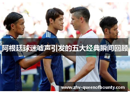 阿根廷球迷嘘声引发的五大经典瞬间回顾