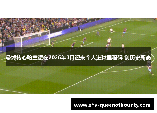 曼城核心哈兰德在2026年3月迎来个人进球里程碑 创历史新高 曼城核心哈兰德在2026年3月迎来个人进球里程碑 创历史新高