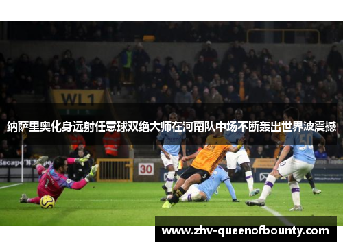 纳萨里奥化身远射任意球双绝大师在河南队中场不断轰出世界波震撼 纳萨里奥化身远射任意球双绝大师在河南队中场不断轰出世界波震撼