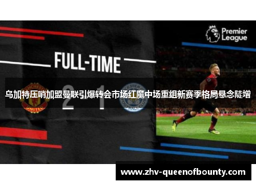 乌加特压哨加盟曼联引爆转会市场红魔中场重组新赛季格局悬念陡增 乌加特压哨加盟曼联引爆转会市场红魔中场重组新赛季格局悬念陡增