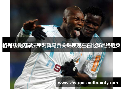 格列兹曼闪耀法甲对阵马赛关键表现左右比赛最终胜负 格列兹曼闪耀法甲对阵马赛关键表现左右比赛最终胜负